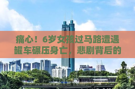 痛心！6岁女孩过马路遭遇罐车碾压身亡，悲剧背后的警示与反思
