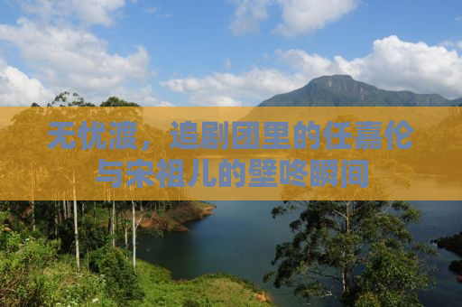 无忧渡，追剧团里的任嘉伦与宋祖儿的壁咚瞬间