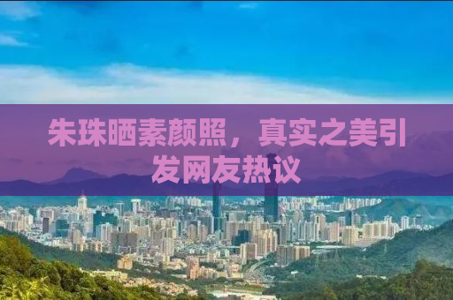 朱珠晒素颜照，真实之美引发网友热议