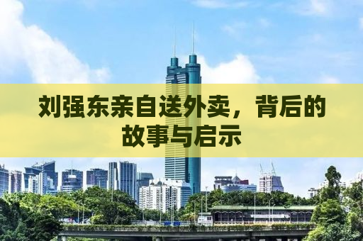 刘强东亲自送外卖，背后的故事与启示