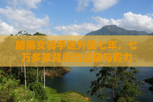 脑瘫女骑手送外卖七年，七万多单背后的坚韧与毅力