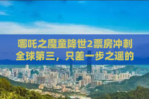 哪吒之魔童降世2票房冲刺全球第三，只差一步之遥的奇迹之路