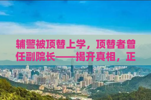 辅警被顶替上学，顶替者曾任副院长——揭开真相，正义不容掩盖
