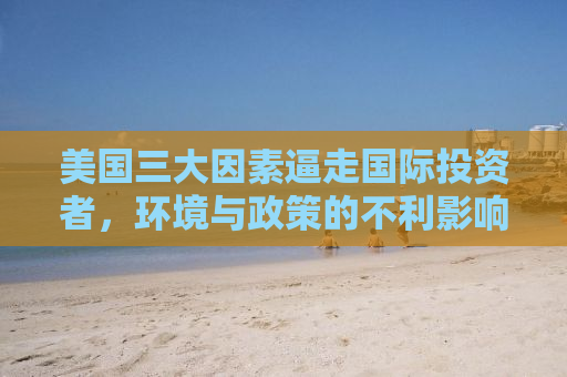 美国三大因素逼走国际投资者，环境与政策的不利影响及资本外流风险
