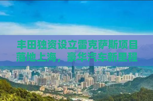 丰田独资设立雷克萨斯项目落地上海，豪华汽车新里程碑的诞生