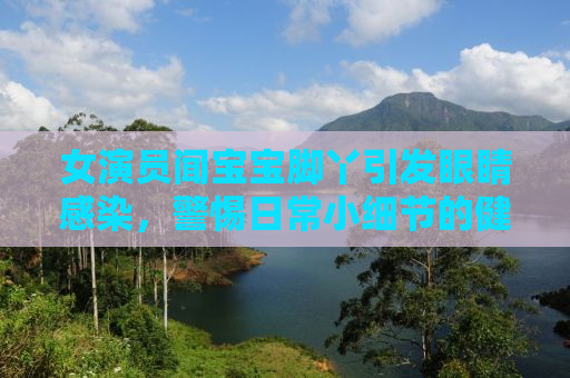 女演员闻宝宝脚丫引发眼睛感染，警惕日常小细节的健康风险