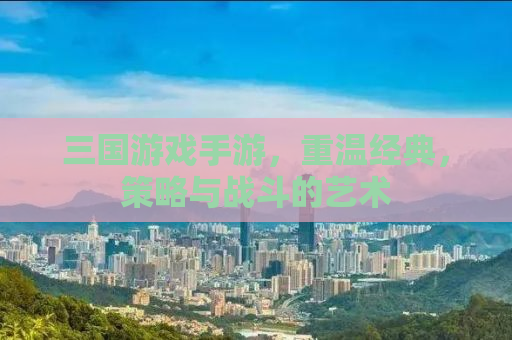 三国游戏手游，重温经典，策略与战斗的艺术