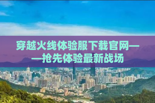 穿越火线体验服下载官网——抢先体验最新战场