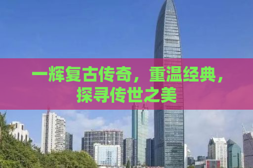 一辉复古传奇，重温经典，探寻传世之美