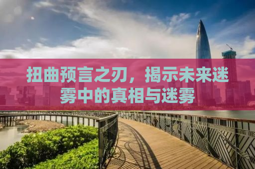 扭曲预言之刃，揭示未来迷雾中的真相与迷雾