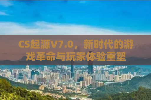 CS起源V7.0，新时代的游戏革命与玩家体验重塑
