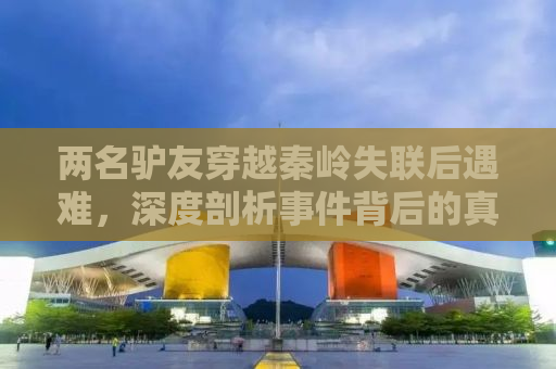 两名驴友穿越秦岭失联后遇难，深度剖析事件背后的真相与反思