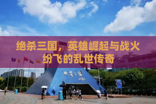 绝杀三国，英雄崛起与战火纷飞的乱世传奇