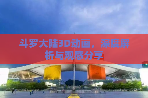 斗罗大陆3D动画，深度解析与观感分享