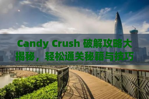 Candy Crush 破解攻略大揭秘，轻松通关秘籍与技巧分享