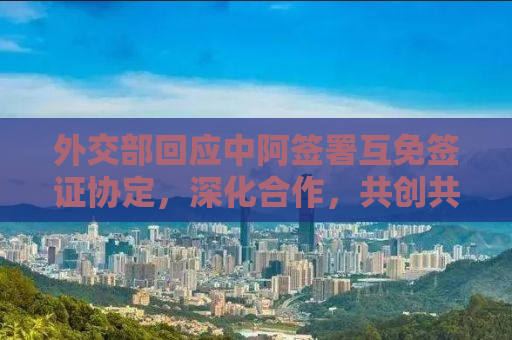外交部回应中阿签署互免签证协定，深化合作，共创共赢新局面