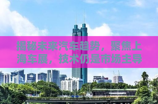 揭秘未来汽车趋势，聚焦上海车展，技术仍是市场主导力量