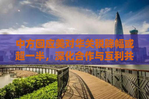 中方回应美对华关税降幅或超一半，深化合作与互利共赢是长远之计