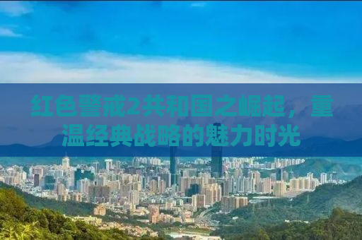 红色警戒2共和国之崛起，重温经典战略的魅力时光