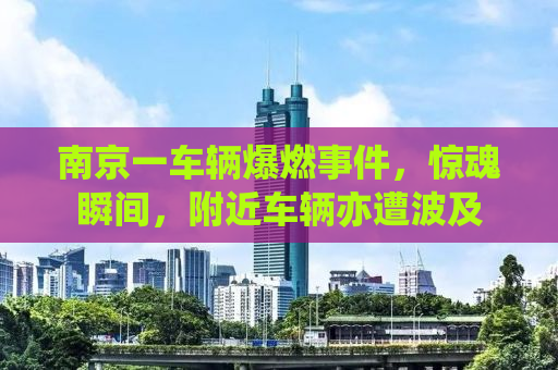 南京一车辆爆燃事件，惊魂瞬间，附近车辆亦遭波及
