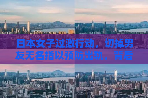 日本女子过激行动，切掉男友无名指以预防出轨，背后的情感纠葛与反思