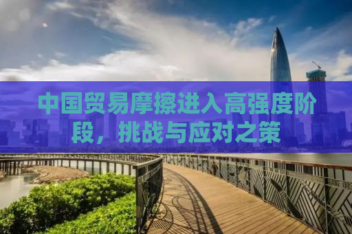 中国贸易摩擦进入高强度阶段，挑战与应对之策