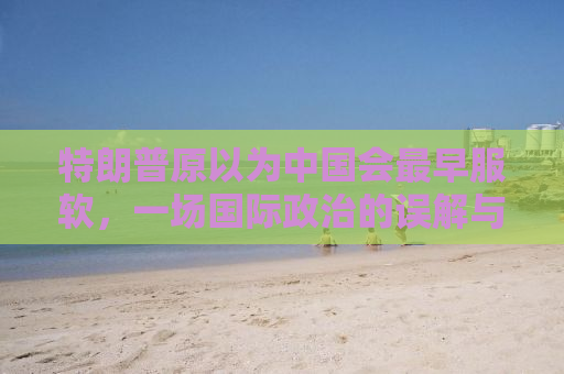 特朗普原以为中国会最早服软，一场国际政治的误解与博弈