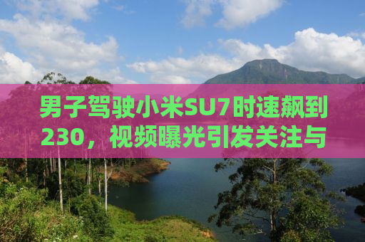 男子驾驶小米SU7时速飙到230，视频曝光引发关注与争议