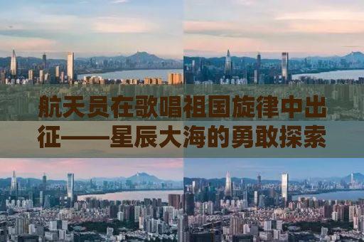 航天员在歌唱祖国旋律中出征——星辰大海的勇敢探索与无限荣耀