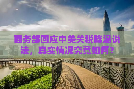 商务部回应中美关税降温说法，真实情况究竟如何？