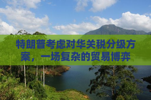 特朗普考虑对华关税分级方案，一场复杂的贸易博弈