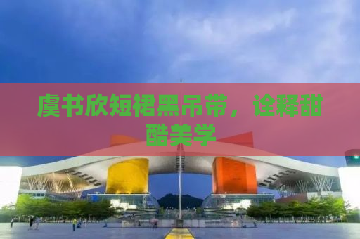 虞书欣短裙黑吊带，诠释甜酷美学