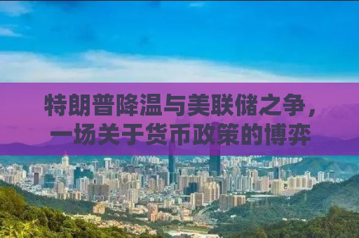 特朗普降温与美联储之争，一场关于货币政策的博弈
