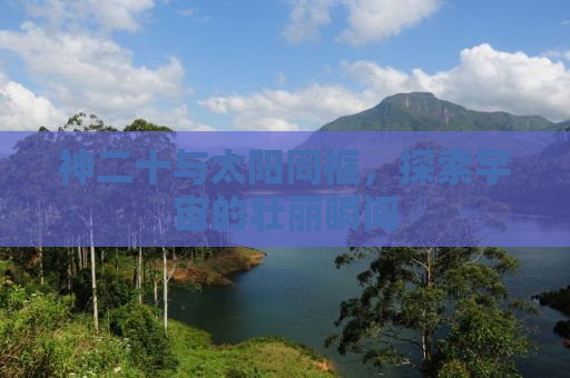 神二十与太阳同框，探索宇宙的壮丽瞬间