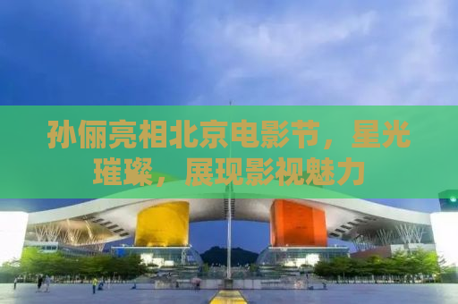 孙俪亮相北京电影节，星光璀璨，展现影视魅力