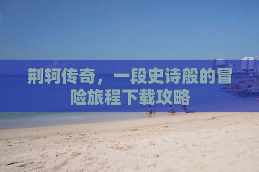 荆轲传奇，一段史诗般的冒险旅程下载攻略