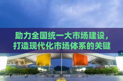 助力全国统一大市场建设，打造现代化市场体系的关键步骤与策略