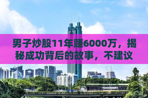 男子炒股11年赚6000万，揭秘成功背后的故事，不建议盲目模仿