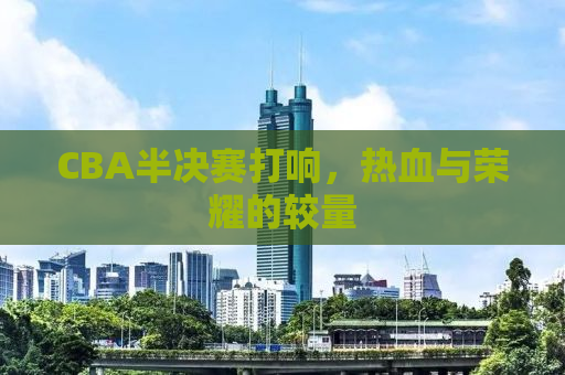 CBA半决赛打响，热血与荣耀的较量