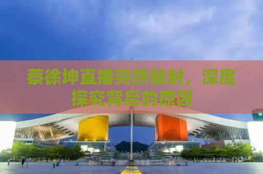 蔡徐坤直播突然被封，深度探究背后的原因