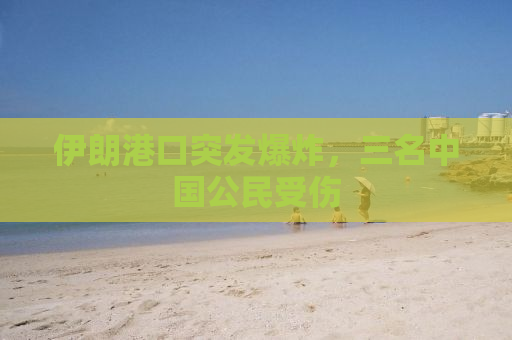 伊朗港口突发爆炸，三名中国公民受伤