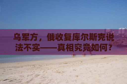 乌军方，俄收复库尔斯克说法不实——真相究竟如何？