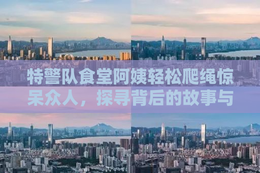 特警队食堂阿姨轻松爬绳惊呆众人，探寻背后的故事与力量
