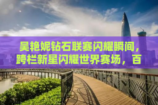 吴艳妮钻石联赛闪耀瞬间，跨栏新星闪耀世界赛场，百米佳绩创历史第七名佳绩