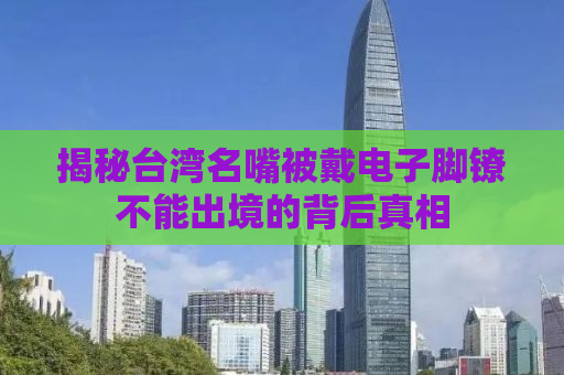 揭秘台湾名嘴被戴电子脚镣不能出境的背后真相