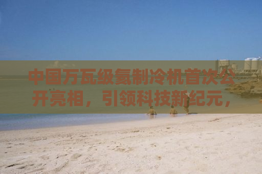 中国万瓦级氦制冷机首次公开亮相，引领科技新纪元，打破国际垄断
