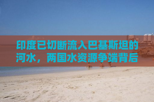 印度已切断流入巴基斯坦的河水，两国水资源争端背后的深层原因