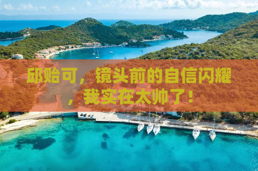 邱贻可，镜头前的自信闪耀，我实在太帅了！
