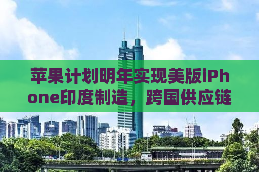 苹果计划明年实现美版iPhone印度制造，跨国供应链重塑与产业转型的启示