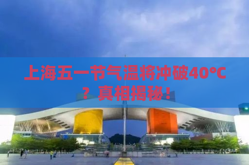 上海五一节气温将冲破40℃？真相揭秘！